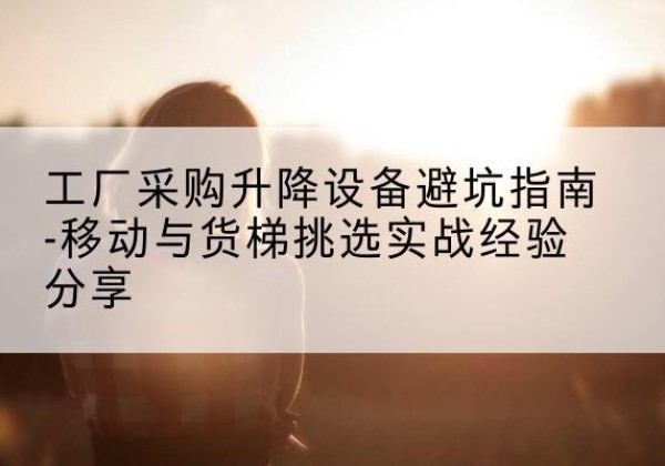 通海移动式升降机怎么选-工厂采购升降设备避坑指南-移动与货梯挑选实战经验分享