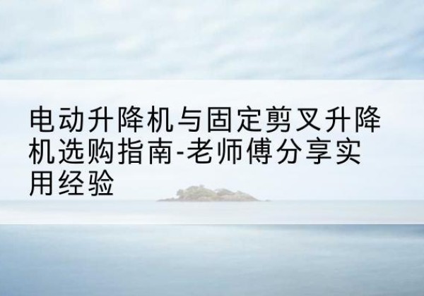 通海电动升降机怎么选-电动升降机与固定剪叉升降机选购指南-老师傅分享实用经验