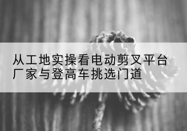 通海电动剪叉升降平台厂家-从工地实操看电动剪叉平台厂家与登高车挑选门道